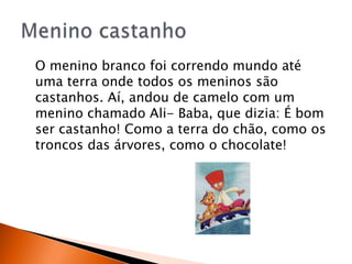 O menino branco foi correndo mundo até
uma terra onde todos os meninos são
castanhos. Aí, andou de camelo com um
menino chamado Ali- Baba, que dizia: É bom
ser castanho! Como a terra do chão, como os
troncos das árvores, como o chocolate!