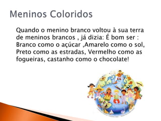 Quando o menino branco voltou à sua terra
de meninos brancos , já dizia: É bom ser :
Branco como o açúcar ,Amarelo como o sol,
Preto como as estradas, Vermelho como as
fogueiras, castanho como o chocolate!