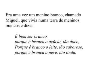 Era uma vez um menino branco, chamado
Miguel, que vivia numa terra de meninos
brancos e dizia:
É bom ser branco
porque é branco o açúcar, tão doce,
Porque é branco o leite, tão saboroso,
porque é branca a neve, tão linda.
 
