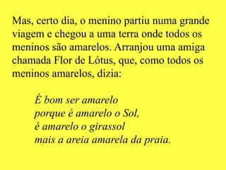 Mas, certo dia, o menino partiu numa grande
viagem e chegou a uma terra onde todos os
meninos são amarelos. Arranjou uma amiga
chamada Flor de Lótus, que, como todos os
meninos amarelos, dizia:
É bom ser amarelo
porque é amarelo o Sol,
é amarelo o girassol
mais a areia amarela da praia.
 