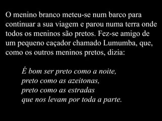 O menino branco meteu-se num barco para
continuar a sua viagem e parou numa terra onde
todos os meninos são pretos. Fez-se amigo de
um pequeno caçador chamado Lumumba, que,
como os outros meninos pretos, dizia:
É bom ser preto como a noite,
preto como as azeitonas,
preto como as estradas
que nos levam por toda a parte.
 