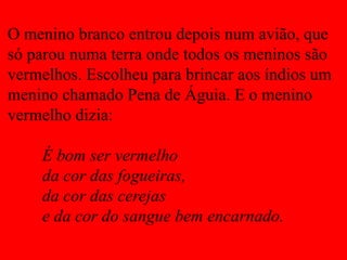 O menino branco entrou depois num avião, que
só parou numa terra onde todos os meninos são
vermelhos. Escolheu para brincar aos índios um
menino chamado Pena de Águia. E o menino
vermelho dizia:
É bom ser vermelho
da cor das fogueiras,
da cor das cerejas
e da cor do sangue bem encarnado.
 