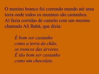 O menino branco foi correndo mundo até uma
terra onde todos os meninos são castanhos.
Aí fazia corridas de camelo com um menino
chamado Ali Babá, que dizia:
É bom ser castanho
como a terra do chão,
os troncos das árvores.
É tão bom ser castanho
como um chocolate.
 