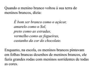 Quando o menino branco voltou à sua terra de
meninos brancos, dizia:
É bom ser branco como o açúcar,
amarelo como o Sol,
preto como as estradas,
vermelho como as fogueiras,
castanho da cor do chocolate.
Enquanto, na escola, os meninos brancos pintavam
em folhas brancas desenhos de meninos brancos, ele
fazia grandes rodas com meninos sorridentes de todas
as cores.
 