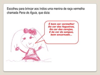 Escolheu para brincar aos índios uma menina de raça vermelha chamada Pena de Águia, que dizia:É bom ser vermelho!Da cor das fogueiras,Da cor das cerejas,E da cor do sangue, bem encarnado…
