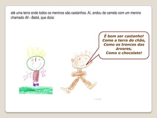 até uma terra onde todos os meninos são castanhos. Aí, andou de camelo com um menino chamado Ali - Babá, que dizia:É bom ser castanho!Como a terra do chão,Como os troncos das árvores,Como o chocolate!