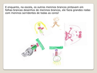 E enquanto, na escola, os outros meninos brancos pintavam em folhas brancas desenhos de meninos brancos, ele fazia grandes rodas com meninos sorridentes de todas as cores!