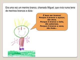 Era uma vez um menino branco, chamado Miguel, que vivia numa terra de meninos brancos e dizia:É bom ser branco!Porque é branco o açúcar, tão doce,Porque é branco o leite, tão saboroso,Porque é branca a neve, tão linda…