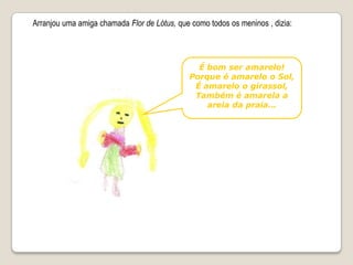 Arranjou uma amiga chamada Flor de Lótus, que como todosos meninos , dizia:É bom ser amarelo!Porque é amarelo o Sol, É amarelo o girassol,Também é amarela a areia da praia…