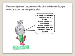 Fez-se amigo de um pequeno caçador chamado Lumumba, que, como os outros meninos pretos, dizia:É bom ser preto!Preto como a noite,Preto como as azeitonas,Preto como as estradas que nos levam a toda a parte!