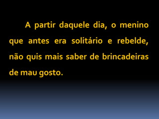 A partir daquele dia, o menino
que antes era solitário e rebelde,
não quis mais saber de brincadeiras
de mau gosto.
 