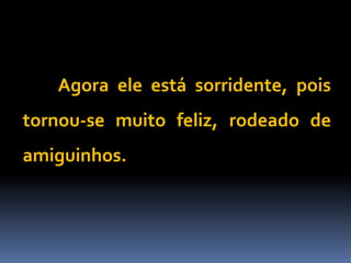 Agora ele está sorridente, pois
tornou-se muito feliz, rodeado de
amiguinhos.
 