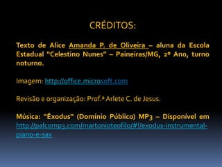 CRÉDITOS:
Texto de Alice Amanda P. de Oliveira – aluna da Escola
Estadual “Celestino Nunes” – Paineiras/MG, 2º Ano, turno
noturno.
Imagem: http://office.microsoft.com
Revisão e organização: Prof.ª Arlete C. de Jesus.
Música: “Êxodus” (Domínio Público) MP3 – Disponível em
http://palcomp3.com/martonioteofilo/#!/exodus-instrumental-
piano-e-sax
 