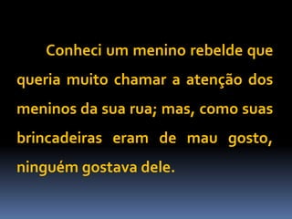Conheci um menino rebelde que
queria muito chamar a atenção dos
meninos da sua rua; mas, como suas
brincadeiras eram de mau gosto,
ninguém gostava dele.
 