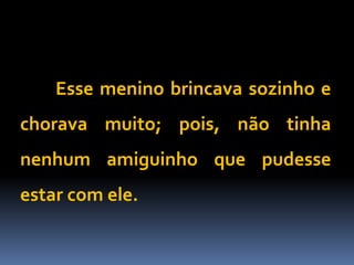 Esse menino brincava sozinho e
chorava muito; pois, não tinha
nenhum amiguinho que pudesse
estar com ele.
 