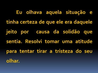 Eu olhava aquela situação e
tinha certeza de que ele era daquele
jeito por causa da solidão que
sentia. Resolvi tomar uma atitude
para tentar tirar a tristeza do seu
olhar.
 
