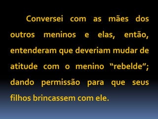 Conversei com as mães dos
outros meninos e elas, então,
entenderam que deveriam mudar de
atitude com o menino “rebelde”;
dando permissão para que seus
filhos brincassem com ele.
 