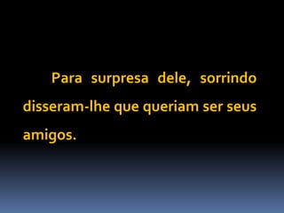 Para surpresa dele, sorrindo
disseram-lhe que queriam ser seus
amigos.
 