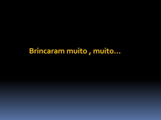 Brincaram muito , muito...
 