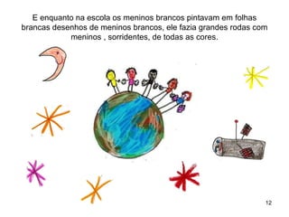 E enquanto na escola os meninos brancos pintavam em folhas
brancas desenhos de meninos brancos, ele fazia grandes rodas com
            meninos , sorridentes, de todas as cores.




                                                               12
 