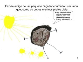 Fez-se amigo de um pequeno caçador chamado Lumumba
       , que, como os outros meninos pretos dizia:
                                  É bom ser preto como a
                                    noite, preto como as
                                   azeitonas, preto como
                                     as estradas que nos
                                    levam a toda a parte!




                                                            6
 