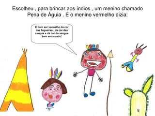 Escolheu , para brincar aos índios , um menino chamado
      Pena de Águia . E o menino vermelho dizia:

         É bom ser vermelho da cor
         das fogueiras , da cor das
         cerejas e da cor do sangue
              bem encarnado!




                                                         8
                                                   8
 