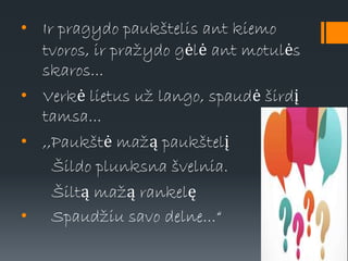 • Ir pragydo paukštelis ant kiemo
tvoros, ir pražydo gėlė ant motulės
skaros...
• Verkė lietus už lango, spaudė širdį
tamsa...
• ,,Paukštė mažą paukštelį
Šildo plunksna švelnia.
Šiltą mažą rankelę
• Spaudžiu savo delne...“
 