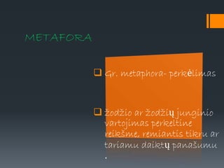 METAFORA
 Gr. metaphora- perkėlimas
 žodžio ar žodžių junginio
vartojimas perkeltine
reikšme, remiantis tikru ar
tariamu daiktų panašumu
.
 