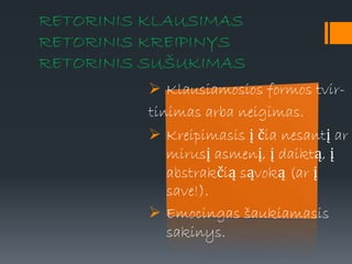 RETORINIS KLAUSIMAS
RETORINIS KREIPINYS
RETORINIS SUŠUKIMAS
 Klausiamosios formos tvir-
tinimas arba neigimas.
 Kreipimasis į čia nesantį ar
mirusį asmenį, į daiktą, į
abstrakčią sąvoką (ar į
save!).
 Emocingas šaukiamasis
sakinys.
 