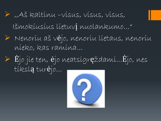  ,,Aš kaltinu –visus, visus, visus,
Išmokiusius lietuvį nuolankumo...“
 Nenoriu aš vėjo, nenoriu lietaus, nenoriu
nieko, kas ramina...
 Ėjo jie ten, ėjo neatsigręždami...Ėjo, nes
tikslą turėjo...
 