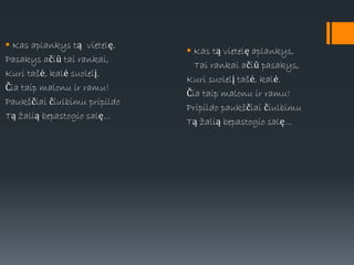  Kas aplankys tą vietelę,
Pasakys ačiū tai rankai,
Kuri tašė, kalė suolelį.
Čia taip malonu ir ramu!
Paukščiai čiulbimu pripildo
Tą žalią bepastogio salę...
 Kas tą vietelę aplankys,
Tai rankai ačiū pasakys,
Kuri suolelį tašė, kalė.
Čia taip malonu ir ramu!
Pripildo paukščiai čiulbimu
Tą žalią bepastogio salę...
 