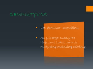 DEMINUTYVAS
 Lot. deminuo- sumažinu.
 Su priesaga sudarytas
išvestinis žodis, turintis
mažybinę maloninę reikšmę.
 
