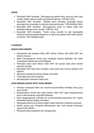 HADIS:

     Rasulullah SAW bersabda: “Sesungguhnya setakut-takut yang aku takut atas
     umatku adalah setiap munafik yang pandai lidahnya.” (HR.Abu Ya‟la)
     Rasulullah SAW bersabda: “Takutlah kamu terhadap prasangka kerana
     sesungguhnya prasangka itu sedusta-dusta perbicaraan.” (HR.Mutaffaq „Alaih)
     Rasulullah SAW bersabda: “Sesungguhnya dusta itu adalah salah satu
     daripada beberapa pintu munafik.” (HR.Ibnu „Adi)
     Rasulullah SAW bersabda: “Tanda orang munafik itu ada tiga:Apabila
     berbicara berdusta,apabila berjanji ia mungkiri dan apabila diberi kepercayaan
     ia khianat.” (HR. Muttafaq Alaih)



3-HURAIAN

KESAN SUKA MENIPU

     Menjauhkan kita daripada Allah SWT bahkan dikutuk oleh Allah SWT dan
     dibenci manusia
     Boleh mempengaruhi minda yang mengarah kepada kejahatan dan boleh
     merosakkan sahsiah dan amal kebajikan
     Perbuatan dusta amat dibenci Allah SWT dan penipu tidak akan beroleh
     petunjuk dari-Nya
     Rasulullah SAW tidak akan mengaku orang yang suka menipu sebagai umat
     baginda
     Membawa kepada keruntuhan akhlak umat Islam
     Tidak dipercayai oleh orang lain
     Mendatangkan keresahan dalam jiwa

CARA MENGELAKKAN SIFAT SUKA MENIPU

     Sentiasa mengingati Allah dan ancaman-ancamanNya terhadap orang yang
     suka menipu
     Mengharapkan rahmat dan belas kasihan Allah SWT agar mengampunkan
     dosa si atas penipuan yang telah dilakukan
     Rasa tanggungjawab terhadap diri sendiri,keluarga,masyarakat dan negara
     hendaklah dipupuk dengan mendalam
     Mengingati akibat buruk yang mungkin terjadi sekiranya melakukan penipuan
     Berfikir secara jujur mengenai kebimbangan atau motif sesuatu keputusan
     yang hendak diambil.
     Menyesali setiap kesalahan dan menjaga lisan
 