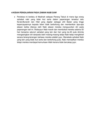 4-KISAH PENGAJARAN PADA ZAMAN NABI SAW

    Peristiwa ini berlaku di Madinah selepas Perang Tabuk di mana tiga orang
    sahabat nabi yang tidak ikut serta dalam peperangan tersebut iaitu
    Ka‟ab,Murarah dan Hilal yang digelar sebagai ahli Badar yang tinggi
    kepercayaannya kepada Islam tidak berbohong dan memberikan apa-apa
    alasan ketika ditanya oleh Nabi alasan mereka menguzurkan diri pada
    peperangan kali ini. Walaupun Nabi marah dan memboikot mereka selama 50
    hari bersama seluruh sahabat yang lain dan hari yang ke-40 pula diminta
    mengasingkan diri daripada isteri masing-masing tetapi Nabi tetap mengiktiraf
    secara terang-terangan bahawa mereka adalah jujur. Manakala sahabat Nabi
    yang lain yang tidak ikut serta dan berbohong pula, Nabi memaafkan mereka
    tetapi mereka mendapat kemurkaan Allah kerana tidak bercakap jujur.
 