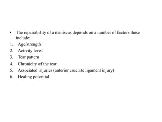 • The repairability of a meniscus depends on a number of factors these 
include: 
1. Age/strength 
2. Activity level 
3. Tear pattern 
4. Chronicity of the tear 
5. Associated injuries (anterior cruciate ligament injury) 
6. Healing potential 
 