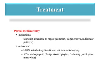 Treatment 
– Partial meniscectomy 
• indications 
– tears not amenable to repair (complex, degenerative, radial tear 
patterns) 
• outcomes 
– >80% satisfactory function at minimum follow-up 
– 50% radiographic changes (osteophytes, flattening, joint space 
narrowing) 
 