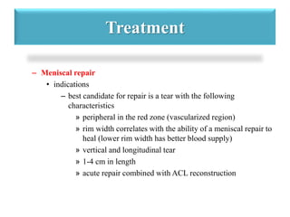 Treatment 
– Meniscal repair 
• indications 
– best candidate for repair is a tear with the following 
characteristics 
» peripheral in the red zone (vascularized region) 
» rim width correlates with the ability of a meniscal repair to 
heal (lower rim width has better blood supply) 
» vertical and longitudinal tear 
» 1-4 cm in length 
» acute repair combined with ACL reconstruction 
 