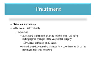 Treatment 
– Total meniscectomy 
– of historical interest only 
• outcomes 
– 20% have significant arthritic lesions and 70% have 
radiographic changes three years after surgery 
– 100% have arthrosis at 20 years 
– severity of degenerative changes is proportional to % of the 
meniscus that was removed 
 