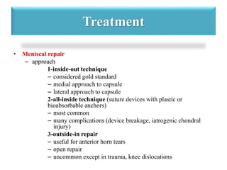 Treatment 
• Meniscal repair 
– approach 
1-inside-out technique 
– considered gold standard 
– medial approach to capsule 
– lateral approach to capsule 
2-all-inside technique (suture devices with plastic or 
bioabsorbable anchors) 
– most common 
– many complications (device breakage, iatrogenic chondral 
injury) 
3-outside-in repair 
– useful for anterior horn tears 
– open repair 
– uncommon except in trauma, knee dislocations 
 