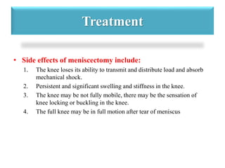 Treatment 
• Side effects of meniscectomy include: 
1. The knee loses its ability to transmit and distribute load and absorb 
mechanical shock. 
2. Persistent and significant swelling and stiffness in the knee. 
3. The knee may be not fully mobile, there may be the sensation of 
knee locking or buckling in the knee. 
4. The full knee may be in full motion after tear of meniscus 
 