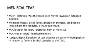 MENISCAL TEAR
• Mech - Rotation as the flexed knee moves toward an extended
position.
• Medial meniscus, being far less mobile on the tibia, can become
impaled b/n the condyles, & injury can result.
• M/C location for injury - posterior horn of meniscus
• M/C type of injury - longitudinal tears.
• Length, depth & position of tear depends on posterior horn position
in relation to femoral & tibial condyles at the T.O.I.
 