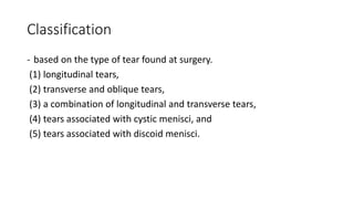 Classification
- based on the type of tear found at surgery.
(1) longitudinal tears,
(2) transverse and oblique tears,
(3) a combination of longitudinal and transverse tears,
(4) tears associated with cystic menisci, and
(5) tears associated with discoid menisci.
 