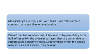 Meniscial cyst are freq. asso. with tears & are 9 times more
common on lateral than on medial side.
Discoid menisci are abnormal, & because of hypermobility & the
bulk of tissue b/n the articular surfaces, they are vulnerable to
compression & rotary stresses. Degeneration within the discoid
meniscus, as well as tears, may develop.
 