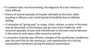 • If a patient does not have locking, the diagnosis of a torn meniscus is
more difficult.
• history of several episodes of trouble referable to the knee, often
resulting in effusion and a brief period of disability but no definite
locking.
• A sensation of “giving way” or snaps, clicks, catches, or jerks in the knee
may be described, or the history may be even more indefinite, with
recurrent episodes of pain and mild effusion in the knee and tenderness
in the anterior joint space after excessive activity.
• a sensation of giving way, effusion, atrophy of the quadriceps, tenderness
over the joint line (or the meniscus), and reproduction of a click by
manipulative maneuvers during the physical examination.
 
