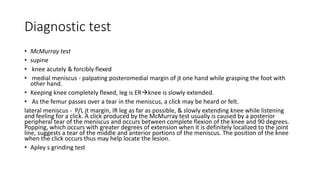 Diagnostic test
• McMurray test
• supine
• knee acutely & forcibly flexed
• medial meniscus - palpating posteromedial margin of jt one hand while grasping the foot with
other hand.
• Keeping knee completely flexed, leg is ERknee is slowly extended.
• As the femur passes over a tear in the meniscus, a click may be heard or felt.
lateral meniscus - P/L jt margin, IR leg as far as possible, & slowly extending knee while listening
and feeling for a click. A click produced by the McMurray test usually is caused by a posterior
peripheral tear of the meniscus and occurs between complete flexion of the knee and 90 degrees.
Popping, which occurs with greater degrees of extension when it is definitely localized to the joint
line, suggests a tear of the middle and anterior portions of the meniscus. The position of the knee
when the click occurs thus may help locate the lesion.
• Apley s grinding test
 