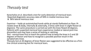 Thessaly test
Karachalios et al. described a test for early detection of meniscal tears
Reported diagnostic accuracy rates of 94% in medial meniscus tear
& 96% lateral meniscus tear.
Examiner – holds pt outstretched hands while pt stands flatfooted on floor. Pt
rotates knee & body, internally & externally, 3 times with knee in slight flexion (5
degrees). The same procedure is carried out with the knee flexed 20 degrees.
Patients with suspected meniscal tears experience medial or lateral joint-line
discomfort and may have a sense of locking or catching.
Test - normal knee first to teach the patient how to keep the knee in 5 and 20
degrees of flexion and how to recognize a possible positive result in the
symptomatic knee.
Thessaly test at 20 degrees of knee flexion was suggested to be effective as a first-
line clinical screening test for meniscal tears.
 