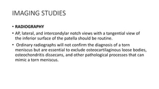 IMAGING STUDIES
• RADIOGRAPHY
• AP, lateral, and intercondylar notch views with a tangential view of
the inferior surface of the patella should be routine.
• Ordinary radiographs will not confirm the diagnosis of a torn
meniscus but are essential to exclude osteocartilaginous loose bodies,
osteochondritis dissecans, and other pathological processes that can
mimic a torn meniscus.
 