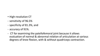 • High-resolution CT
- sensitivity of 96.5%
- specificity of 81.3%, and
- accuracy of 91%.
- CT for examining the patellofemoral joint because it allows
evaluation of normal & abnormal relation of articulation at various
degrees of knee flexion, with & without quadriceps contraction.
 