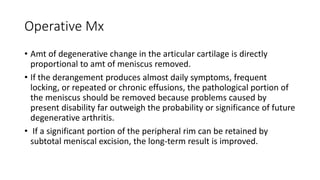 Operative Mx
• Amt of degenerative change in the articular cartilage is directly
proportional to amt of meniscus removed.
• If the derangement produces almost daily symptoms, frequent
locking, or repeated or chronic effusions, the pathological portion of
the meniscus should be removed because problems caused by
present disability far outweigh the probability or significance of future
degenerative arthritis.
• If a significant portion of the peripheral rim can be retained by
subtotal meniscal excision, the long-term result is improved.
 