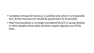 • Complete removal of meniscus is justified only when it is irreparably
torn, & the meniscal rim should be preserved if at all possible.
• Total meniscectomy is no longer considered Rx.O.C in young athletes
or other people whose daily activities require vigorous use of the
knee.
 